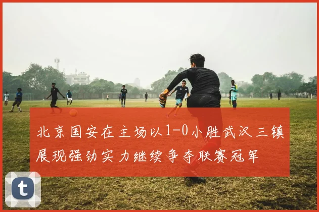 北京国安在主场以1-0小胜武汉三镇展现强劲实力继续争夺联赛冠军