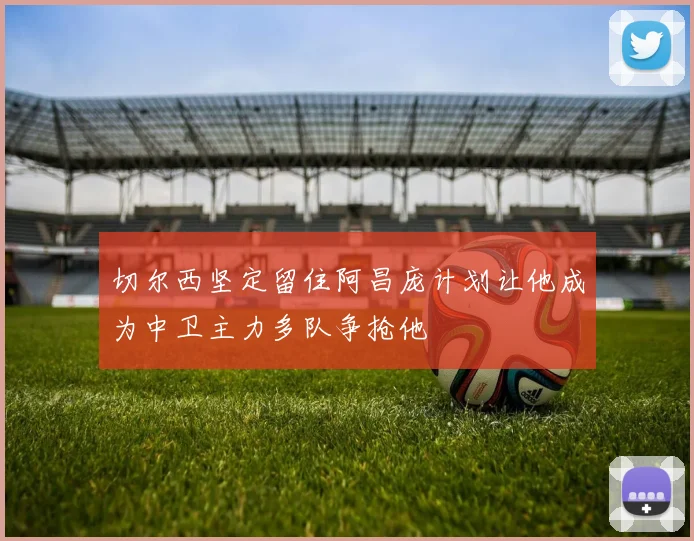 切尔西坚定留住阿昌庞计划让他成为中卫主力多队争抢他