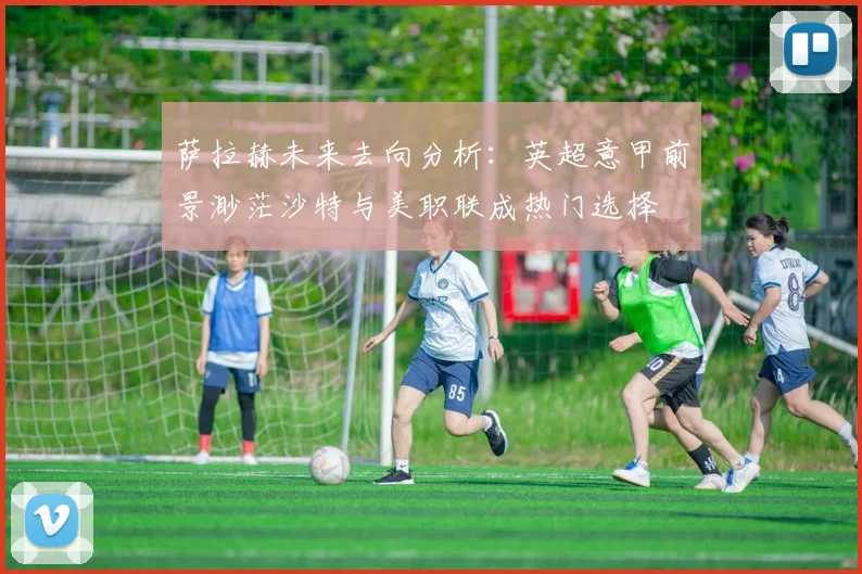 萨拉赫未来去向分析：英超意甲前景渺茫沙特与美职联成热门选择