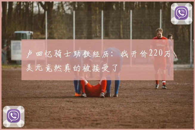 卢回忆骑士助教经历：我开价220万美元竟然真的被接受了