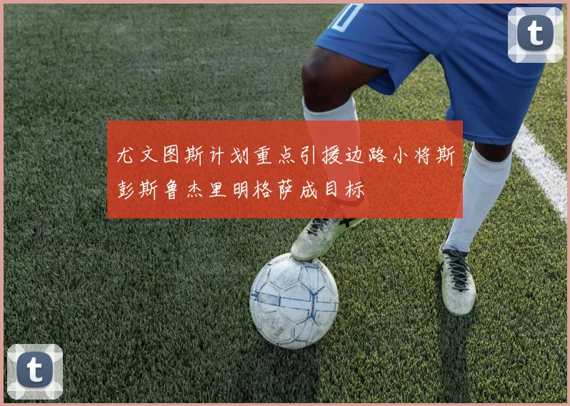 尤文图斯计划重点引援边路小将斯彭斯鲁杰里明格萨成目标