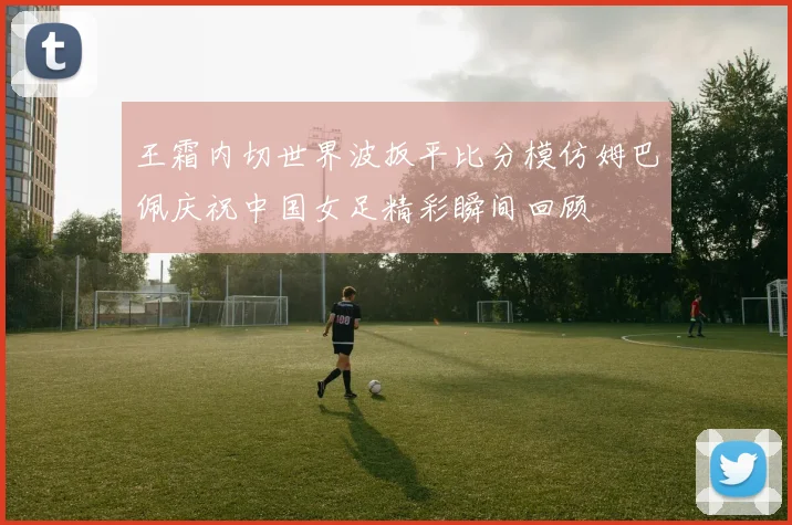 王霜内切世界波扳平比分模仿姆巴佩庆祝中国女足精彩瞬间回顾