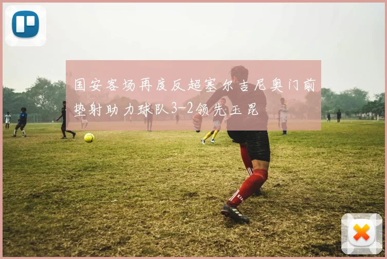 国安客场再度反超塞尔吉尼奥门前垫射助力球队3-2领先玉昆