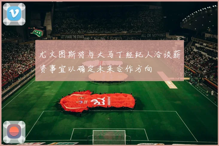 尤文图斯将与大马丁经纪人洽谈薪资事宜以确定未来合作方向