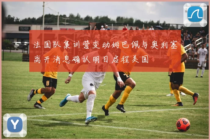 法国队集训营变动姆巴佩与奥利塞离开消息确认明日启程美国