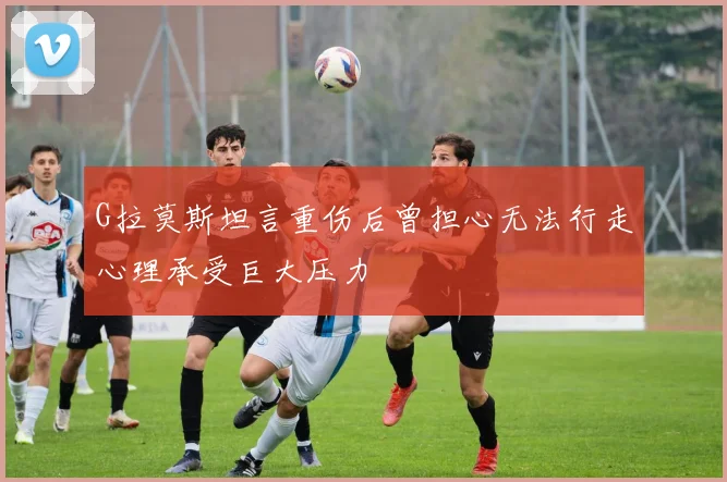 G拉莫斯坦言重伤后曾担心无法行走心理承受巨大压力