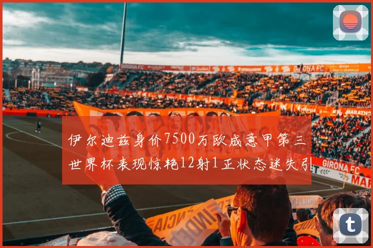伊尔迪兹身价7500万欧成意甲第三世界杯表现惊艳12射1正状态迷失引发关注