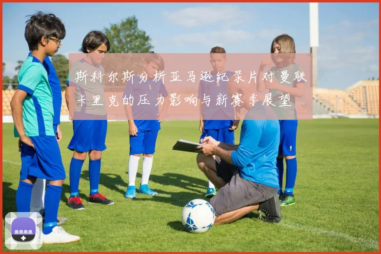 斯科尔斯分析亚马逊纪录片对曼联卡里克的压力影响与新赛季展望