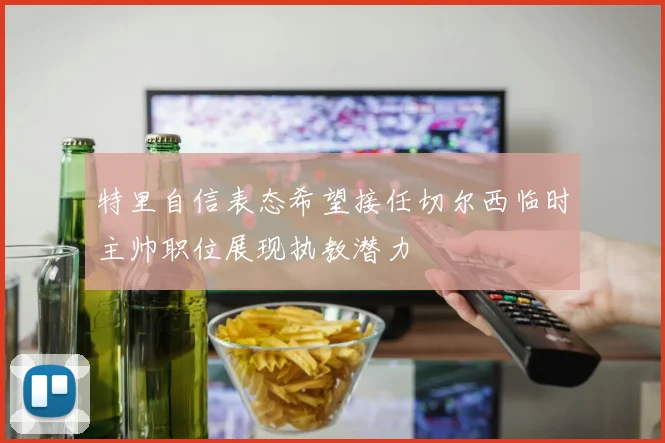 特里自信表态希望接任切尔西临时主帅职位展现执教潜力