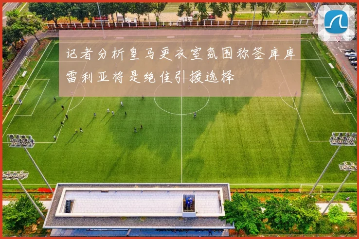 记者分析皇马更衣室氛围称签库库雷利亚将是绝佳引援选择